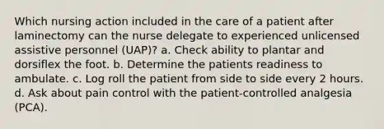 Which nursing action included in the care of a patient after laminectomy can the nurse delegate to experienced unlicensed assistive personnel (UAP)? a. Check ability to plantar and dorsiflex the foot. b. Determine the patients readiness to ambulate. c. Log roll the patient from side to side every 2 hours. d. Ask about pain control with the patient-controlled analgesia (PCA).