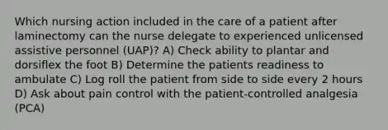 Which nursing action included in the care of a patient after laminectomy can the nurse delegate to experienced unlicensed assistive personnel (UAP)? A) Check ability to plantar and dorsiflex the foot B) Determine the patients readiness to ambulate C) Log roll the patient from side to side every 2 hours D) Ask about pain control with the patient-controlled analgesia (PCA)