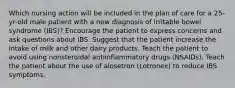 Which nursing action will be included in the plan of care for a 25-yr-old male patient with a new diagnosis of irritable bowel syndrome (IBS)? Encourage the patient to express concerns and ask questions about IBS. Suggest that the patient increase the intake of milk and other dairy products. Teach the patient to avoid using nonsteroidal antiinflammatory drugs (NSAIDs). Teach the patient about the use of alosetron (Lotronex) to reduce IBS symptoms.