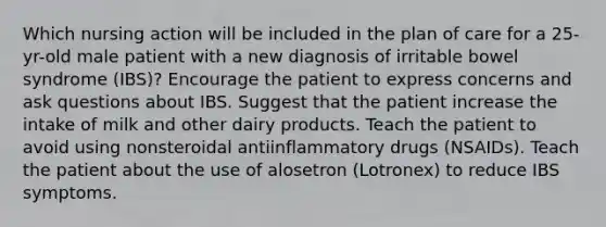 Which nursing action will be included in the plan of care for a 25-yr-old male patient with a new diagnosis of irritable bowel syndrome (IBS)? Encourage the patient to express concerns and ask questions about IBS. Suggest that the patient increase the intake of milk and other dairy products. Teach the patient to avoid using nonsteroidal antiinflammatory drugs (NSAIDs). Teach the patient about the use of alosetron (Lotronex) to reduce IBS symptoms.