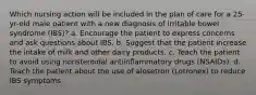 Which nursing action will be included in the plan of care for a 25-yr-old male patient with a new diagnosis of irritable bowel syndrome (IBS)? a. Encourage the patient to express concerns and ask questions about IBS. b. Suggest that the patient increase the intake of milk and other dairy products. c. Teach the patient to avoid using nonsteroidal antiinflammatory drugs (NSAIDs). d. Teach the patient about the use of alosetron (Lotronex) to reduce IBS symptoms.