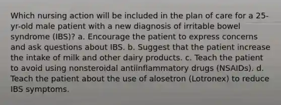 Which nursing action will be included in the plan of care for a 25-yr-old male patient with a new diagnosis of irritable bowel syndrome (IBS)? a. Encourage the patient to express concerns and ask questions about IBS. b. Suggest that the patient increase the intake of milk and other dairy products. c. Teach the patient to avoid using nonsteroidal antiinflammatory drugs (NSAIDs). d. Teach the patient about the use of alosetron (Lotronex) to reduce IBS symptoms.