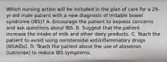 Which nursing action will be included in the plan of care for a 25-yr-old male patient with a new diagnosis of irritable bowel syndrome (IBS)? A. Encourage the patient to express concerns and ask questions about IBS. B. Suggest that the patient increase the intake of milk and other dairy products. C. Teach the patient to avoid using nonsteroidal antiinflammatory drugs (NSAIDs). D. Teach the patient about the use of alosetron (Lotronex) to reduce IBS symptoms.