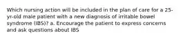 Which nursing action will be included in the plan of care for a 25-yr-old male patient with a new diagnosis of irritable bowel syndrome (IBS)? a. Encourage the patient to express concerns and ask questions about IBS