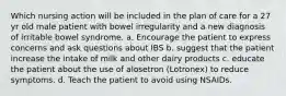 Which nursing action will be included in the plan of care for a 27 yr old male patient with bowel irregularity and a new diagnosis of irritable bowel syndrome. a. Encourage the patient to express concerns and ask questions about IBS b. suggest that the patient increase the intake of milk and other dairy products c. educate the patient about the use of alosetron (Lotronex) to reduce symptoms. d. Teach the patient to avoid using NSAIDs.