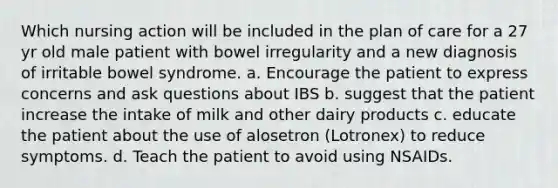 Which nursing action will be included in the plan of care for a 27 yr old male patient with bowel irregularity and a new diagnosis of irritable bowel syndrome. a. Encourage the patient to express concerns and ask questions about IBS b. suggest that the patient increase the intake of milk and other dairy products c. educate the patient about the use of alosetron (Lotronex) to reduce symptoms. d. Teach the patient to avoid using NSAIDs.