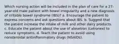 Which nursing action will be included in the plan of care for a 27-year-old male patient with bowel irregularity and a new diagnosis of irritable bowel syndrome (IBS)? a. Encourage the patient to express concerns and ask questions about IBS. b. Suggest that the patient increase the intake of milk and other dairy products. c. Educate the patient about the use of alosetron (Lotronex) to reduce symptoms. d. Teach the patient to avoid using nonsteroidal antiinflammatory drugs (NSAIDs).