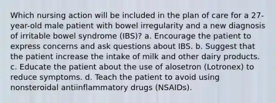 Which nursing action will be included in the plan of care for a 27-year-old male patient with bowel irregularity and a new diagnosis of irritable bowel syndrome (IBS)? a. Encourage the patient to express concerns and ask questions about IBS. b. Suggest that the patient increase the intake of milk and other dairy products. c. Educate the patient about the use of alosetron (Lotronex) to reduce symptoms. d. Teach the patient to avoid using nonsteroidal antiinflammatory drugs (NSAIDs).