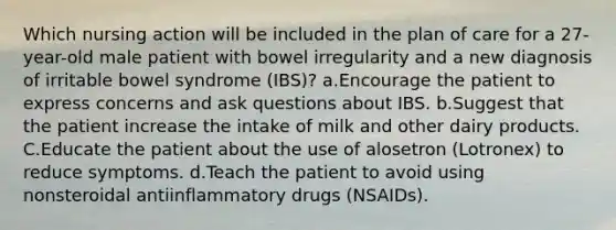 Which nursing action will be included in the plan of care for a 27-year-old male patient with bowel irregularity and a new diagnosis of irritable bowel syndrome (IBS)? a.Encourage the patient to express concerns and ask questions about IBS. b.Suggest that the patient increase the intake of milk and other dairy products. C.Educate the patient about the use of alosetron (Lotronex) to reduce symptoms. d.Teach the patient to avoid using nonsteroidal antiinflammatory drugs (NSAIDs).