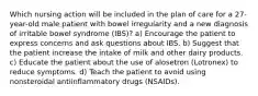 Which nursing action will be included in the plan of care for a 27-year-old male patient with bowel irregularity and a new diagnosis of irritable bowel syndrome (IBS)? a) Encourage the patient to express concerns and ask questions about IBS. b) Suggest that the patient increase the intake of milk and other dairy products. c) Educate the patient about the use of alosetron (Lotronex) to reduce symptoms. d) Teach the patient to avoid using nonsteroidal antiinflammatory drugs (NSAIDs).