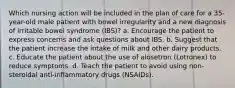 Which nursing action will be included in the plan of care for a 35-year-old male patient with bowel irregularity and a new diagnosis of irritable bowel syndrome (IBS)? a. Encourage the patient to express concerns and ask questions about IBS. b. Suggest that the patient increase the intake of milk and other dairy products. c. Educate the patient about the use of alosetron (Lotronex) to reduce symptoms. d. Teach the patient to avoid using non-steroidal anti-inflammatory drugs (NSAIDs).