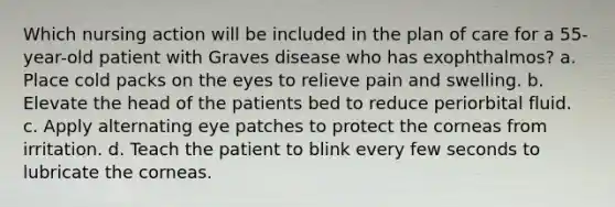 Which nursing action will be included in the plan of care for a 55-year-old patient with Graves disease who has exophthalmos? a. Place cold packs on the eyes to relieve pain and swelling. b. Elevate the head of the patients bed to reduce periorbital fluid. c. Apply alternating eye patches to protect the corneas from irritation. d. Teach the patient to blink every few seconds to lubricate the corneas.