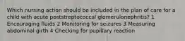 Which nursing action should be included in the plan of care for a child with acute poststreptococcal glomerulonephritis? 1 Encouraging fluids 2 Monitoring for seizures 3 Measuring abdominal girth 4 Checking for pupillary reaction