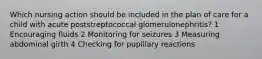 Which nursing action should be included in the plan of care for a child with acute poststreptococcal glomerulonephritis? 1 Encouraging fluids 2 Monitoring for seizures 3 Measuring abdominal girth 4 Checking for pupillary reactions