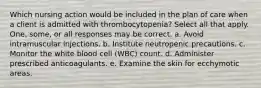 Which nursing action would be included in the plan of care when a client is admitted with thrombocytopenia? Select all that apply. One, some, or all responses may be correct. a. Avoid intramuscular injections. b. Institute neutropenic precautions. c. Monitor the white blood cell (WBC) count. d. Administer prescribed anticoagulants. e. Examine the skin for ecchymotic areas.