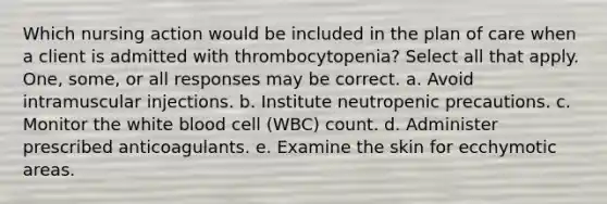 Which nursing action would be included in the plan of care when a client is admitted with thrombocytopenia? Select all that apply. One, some, or all responses may be correct. a. Avoid intramuscular injections. b. Institute neutropenic precautions. c. Monitor the white blood cell (WBC) count. d. Administer prescribed anticoagulants. e. Examine the skin for ecchymotic areas.