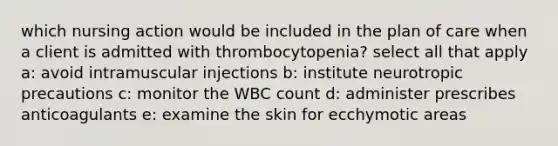 which nursing action would be included in the plan of care when a client is admitted with thrombocytopenia? select all that apply a: avoid intramuscular injections b: institute neurotropic precautions c: monitor the WBC count d: administer prescribes anticoagulants e: examine the skin for ecchymotic areas