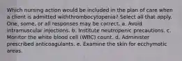 Which nursing action would be included in the plan of care when a client is admitted withthrombocytopenia? Select all that apply. One, some, or all responses may be correct. a. Avoid intramuscular injections. b. Institute neutropenic precautions. c. Monitor the white blood cell (WBC) count. d. Administer prescribed anticoagulants. e. Examine the skin for ecchymotic areas.