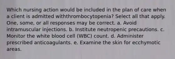 Which nursing action would be included in the plan of care when a client is admitted withthrombocytopenia? Select all that apply. One, some, or all responses may be correct. a. Avoid intramuscular injections. b. Institute neutropenic precautions. c. Monitor the white blood cell (WBC) count. d. Administer prescribed anticoagulants. e. Examine the skin for ecchymotic areas.