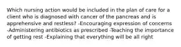 Which nursing action would be included in the plan of care for a client who is diagnosed with cancer of the pancreas and is apprehensive and restless? -Encouraging expression of concerns -Administering antibiotics as prescribed -Teaching the importance of getting rest -Explaining that everything will be all right