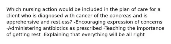 Which nursing action would be included in the plan of care for a client who is diagnosed with cancer of the pancreas and is apprehensive and restless? -Encouraging expression of concerns -Administering antibiotics as prescribed -Teaching the importance of getting rest -Explaining that everything will be all right