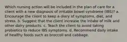 Which nursing action will be included in the plan of care for a client with a new diagnosis of irritable bowel syndrome (IBS)? a. Encourage the client to keep a diary of symptoms, diet, and stress. b. Suggest that the client increase the intake of milk and other dairy products. c. Teach the client to avoid taking probiotics to reduce IBS symptoms. d. Recommend daily intake of healthy foods such as broccoli and cabbage.