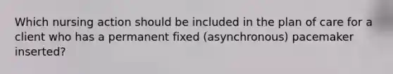 Which nursing action should be included in the plan of care for a client who has a permanent fixed (asynchronous) pacemaker inserted?