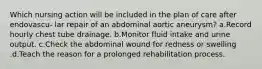 Which nursing action will be included in the plan of care after endovascu- lar repair of an abdominal aortic aneurysm? a.Record hourly chest tube drainage. b.Monitor fluid intake and urine output. c.Check the abdominal wound for redness or swelling .d.Teach the reason for a prolonged rehabilitation process.