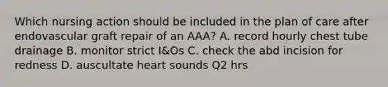 Which nursing action should be included in the plan of care after endovascular graft repair of an AAA? A. record hourly chest tube drainage B. monitor strict I&Os C. check the abd incision for redness D. auscultate heart sounds Q2 hrs