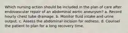 Which nursing action should be included in the plan of care after endovascular repair of an abdominal aortic aneurysm? a. Record hourly chest tube drainage. b. Monitor fluid intake and urine output. c. Assess the abdominal incision for redness. d. Counsel the patient to plan for a long recovery time.