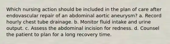 Which nursing action should be included in the plan of care after endovascular repair of an abdominal aortic aneurysm? a. Record hourly chest tube drainage. b. Monitor fluid intake and urine output. c. Assess the abdominal incision for redness. d. Counsel the patient to plan for a long recovery time.