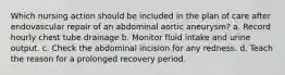 Which nursing action should be included in the plan of care after endovascular repair of an abdominal aortic aneurysm? a. Record hourly chest tube drainage b. Monitor fluid intake and urine output. c. Check the abdominal incision for any redness. d. Teach the reason for a prolonged recovery period.