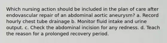 Which nursing action should be included in the plan of care after endovascular repair of an abdominal aortic aneurysm? a. Record hourly chest tube drainage b. Monitor fluid intake and urine output. c. Check the abdominal incision for any redness. d. Teach the reason for a prolonged recovery period.