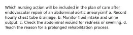 Which nursing action will be included in the plan of care after endovascular repair of an abdominal aortic aneurysm? a. Record hourly chest tube drainage. b. Monitor fluid intake and urine output. c. Check the abdominal wound for redness or swelling. d. Teach the reason for a prolonged rehabilitation process.