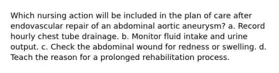 Which nursing action will be included in the plan of care after endovascular repair of an abdominal aortic aneurysm? a. Record hourly chest tube drainage. b. Monitor fluid intake and urine output. c. Check the abdominal wound for redness or swelling. d. Teach the reason for a prolonged rehabilitation process.