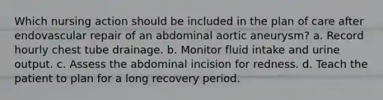 Which nursing action should be included in the plan of care after endovascular repair of an abdominal aortic aneurysm? a. Record hourly chest tube drainage. b. Monitor fluid intake and urine output. c. Assess the abdominal incision for redness. d. Teach the patient to plan for a long recovery period.