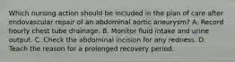 Which nursing action should be included in the plan of care after endovascular repair of an abdominal aortic aneurysm? A. Record hourly chest tube drainage. B. Monitor fluid intake and urine output. C. Check the abdominal incision for any redness. D. Teach the reason for a prolonged recovery period.