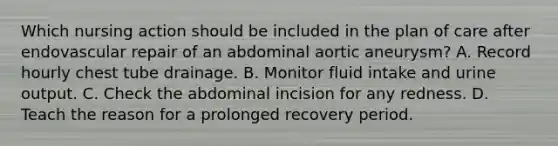 Which nursing action should be included in the plan of care after endovascular repair of an abdominal aortic aneurysm? A. Record hourly chest tube drainage. B. Monitor fluid intake and urine output. C. Check the abdominal incision for any redness. D. Teach the reason for a prolonged recovery period.