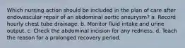 Which nursing action should be included in the plan of care after endovascular repair of an abdominal aortic aneurysm? a. Record hourly chest tube drainage. b. Monitor fluid intake and urine output. c. Check the abdominal incision for any redness. d. Teach the reason for a prolonged recovery period.