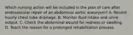 Which nursing action will be included in the plan of care after endovascular repair of an abdominal aortic aneurysm? A. Record hourly chest tube drainage. B. Monitor fluid intake and urine output. C. Check the abdominal wound for redness or swelling. D. Teach the reason for a prolonged rehabilitation process.