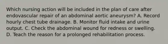 Which nursing action will be included in the plan of care after endovascular repair of an abdominal aortic aneurysm? A. Record hourly chest tube drainage. B. Monitor fluid intake and urine output. C. Check the abdominal wound for redness or swelling. D. Teach the reason for a prolonged rehabilitation process.