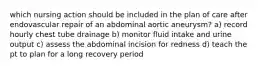 which nursing action should be included in the plan of care after endovascular repair of an abdominal aortic aneurysm? a) record hourly chest tube drainage b) monitor fluid intake and urine output c) assess the abdominal incision for redness d) teach the pt to plan for a long recovery period