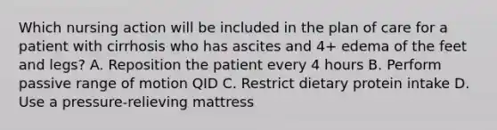 Which nursing action will be included in the plan of care for a patient with cirrhosis who has ascites and 4+ edema of the feet and legs? A. Reposition the patient every 4 hours B. Perform passive range of motion QID C. Restrict dietary protein intake D. Use a pressure-relieving mattress