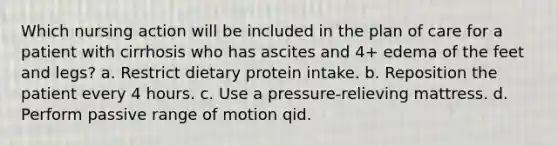 Which nursing action will be included in the plan of care for a patient with cirrhosis who has ascites and 4+ edema of the feet and legs? a. Restrict dietary protein intake. b. Reposition the patient every 4 hours. c. Use a pressure-relieving mattress. d. Perform passive range of motion qid.