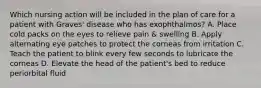 Which nursing action will be included in the plan of care for a patient with Graves' disease who has exophthalmos? A. Place cold packs on the eyes to relieve pain & swelling B. Apply alternating eye patches to protect the corneas from irritation C. Teach the patient to blink every few seconds to lubricate the corneas D. Elevate the head of the patient's bed to reduce periorbital fluid