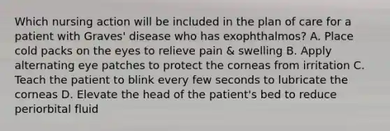 Which nursing action will be included in the plan of care for a patient with Graves' disease who has exophthalmos? A. Place cold packs on the eyes to relieve pain & swelling B. Apply alternating eye patches to protect the corneas from irritation C. Teach the patient to blink every few seconds to lubricate the corneas D. Elevate the head of the patient's bed to reduce periorbital fluid