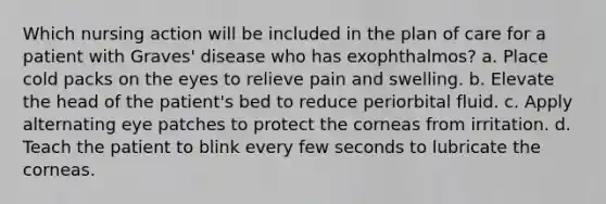 Which nursing action will be included in the plan of care for a patient with Graves' disease who has exophthalmos? a. Place cold packs on the eyes to relieve pain and swelling. b. Elevate the head of the patient's bed to reduce periorbital fluid. c. Apply alternating eye patches to protect the corneas from irritation. d. Teach the patient to blink every few seconds to lubricate the corneas.