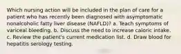 Which nursing action will be included in the plan of care for a patient who has recently been diagnosed with asymptomatic nonalcoholic fatty liver disease (NAFLD)? a. Teach symptoms of variceal bleeding. b. Discuss the need to increase caloric intake. c. Review the patient's current medication list. d. Draw blood for hepatitis serology testing.