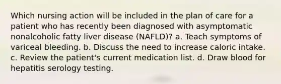 Which nursing action will be included in the plan of care for a patient who has recently been diagnosed with asymptomatic nonalcoholic fatty liver disease (NAFLD)? a. Teach symptoms of variceal bleeding. b. Discuss the need to increase caloric intake. c. Review the patient's current medication list. d. Draw blood for hepatitis serology testing.