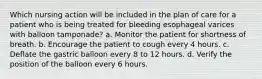 Which nursing action will be included in the plan of care for a patient who is being treated for bleeding esophageal varices with balloon tamponade? a. Monitor the patient for shortness of breath. b. Encourage the patient to cough every 4 hours. c. Deflate the gastric balloon every 8 to 12 hours. d. Verify the position of the balloon every 6 hours.